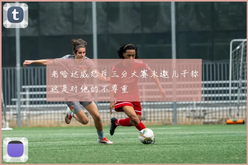 老哈达威怒斥三分大赛未邀儿子称这是对他的不尊重
