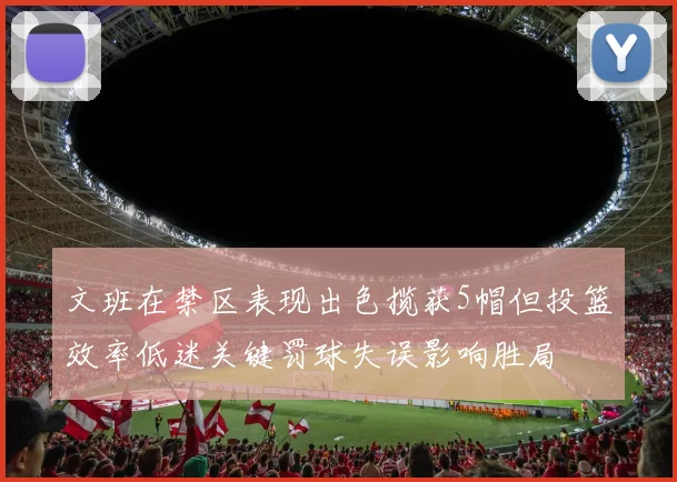 文班在禁区表现出色揽获5帽但投篮效率低迷关键罚球失误影响胜局