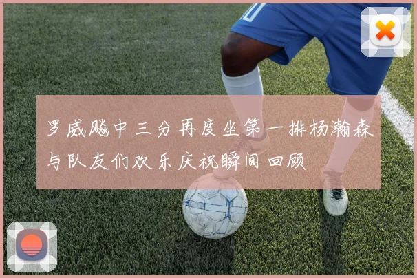 罗威飚中三分再度坐第一排杨瀚森与队友们欢乐庆祝瞬间回顾