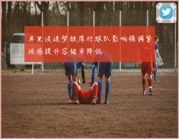 库里谈追梦缺席对球队影响强调紧迫感提升容错率降低