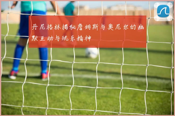 丹尼格林揭秘詹姆斯与奥尼尔的幽默互动与玩乐精神