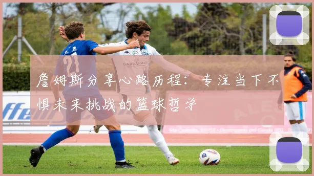詹姆斯分享心路历程：专注当下不惧未来挑战的篮球哲学
