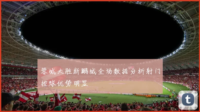 蓉城大胜新鹏城全场数据分析射门控球优势明显