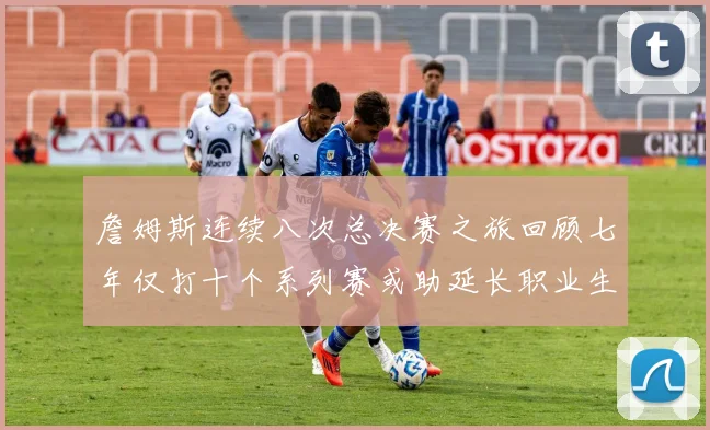 詹姆斯连续八次总决赛之旅回顾七年仅打十个系列赛或助延长职业生涯