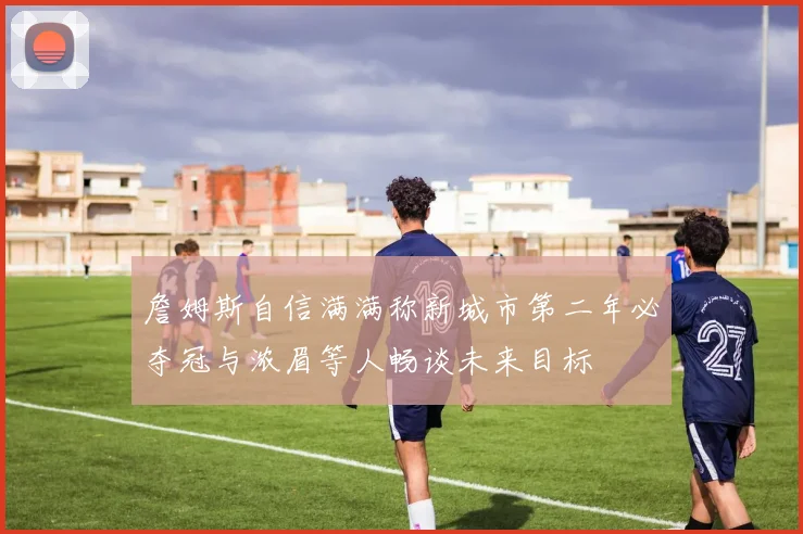 詹姆斯自信满满称新城市第二年必夺冠与浓眉等人畅谈未来目标