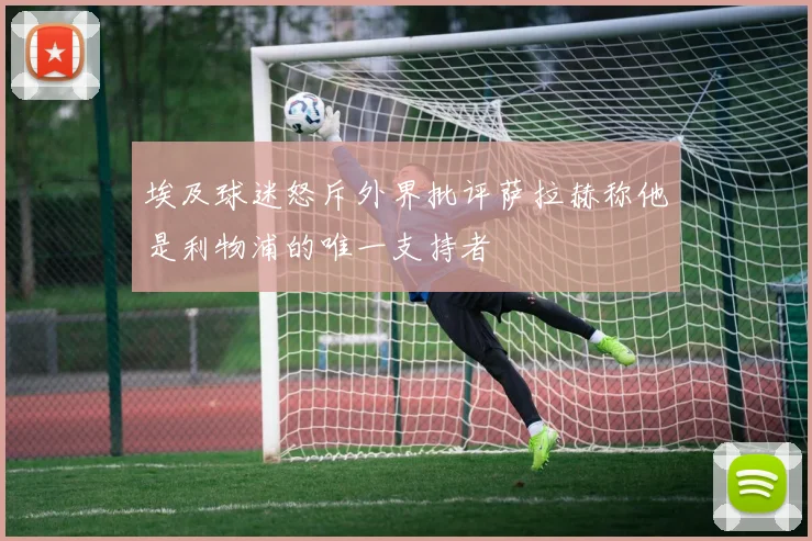 埃及球迷怒斥外界批评萨拉赫称他是利物浦的唯一支持者