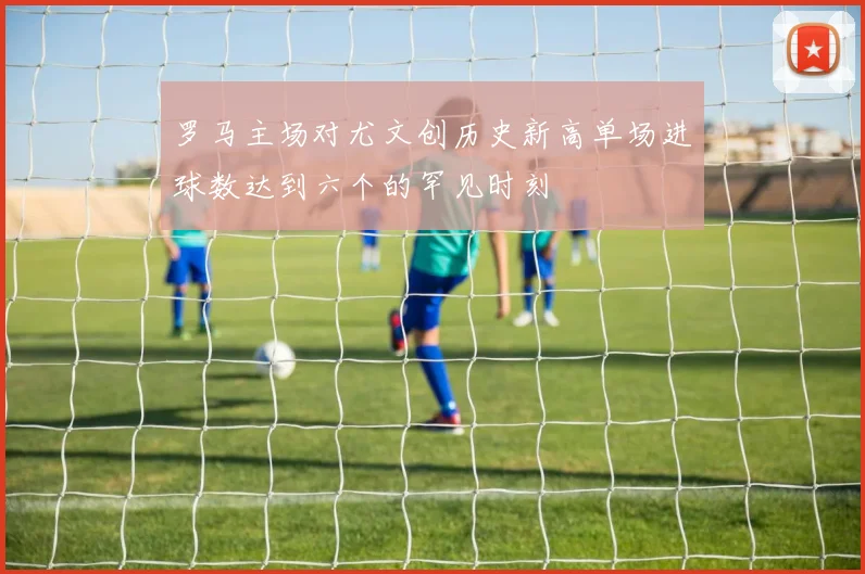 罗马主场对尤文创历史新高单场进球数达到六个的罕见时刻