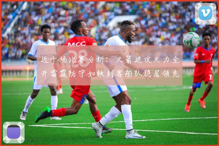 近十场比赛分析：火箭进攻火力全开雷霆防守如铁刺客船队稳居领先湖人表现堪忧