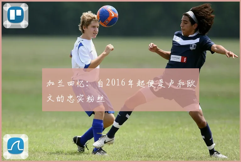 加兰回忆：自2016年起便是卢和欧文的忠实粉丝