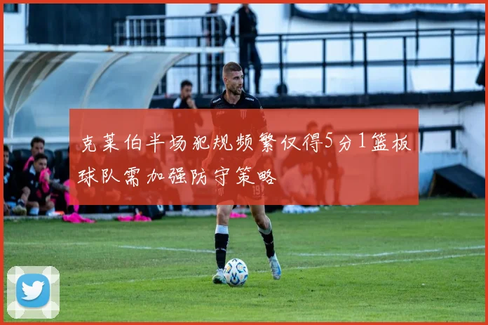 克莱伯半场犯规频繁仅得5分1篮板球队需加强防守策略