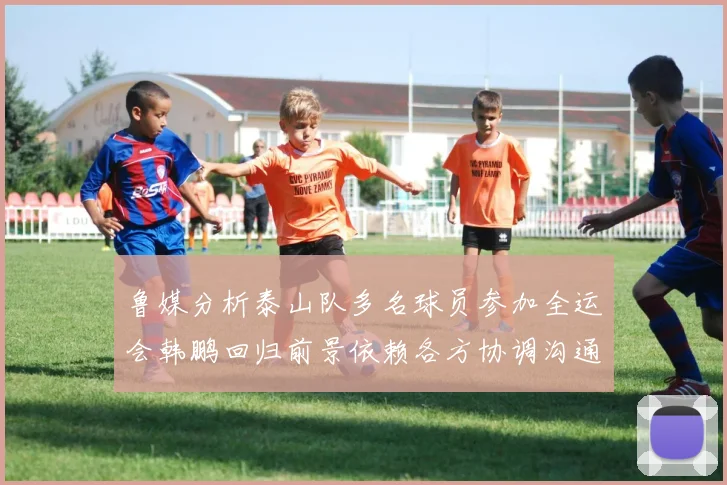 鲁媒分析泰山队多名球员参加全运会韩鹏回归前景依赖各方协调沟通