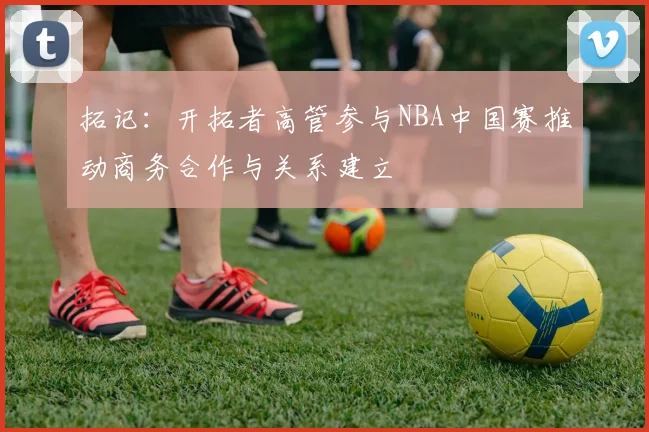 拓记：开拓者高管参与NBA中国赛推动商务合作与关系建立