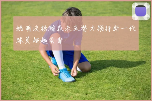 姚明谈杨瀚森未来潜力期待新一代球员超越前辈