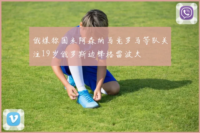 俄媒称国米阿森纳马竞罗马等队关注19岁俄罗斯边锋格雷波夫