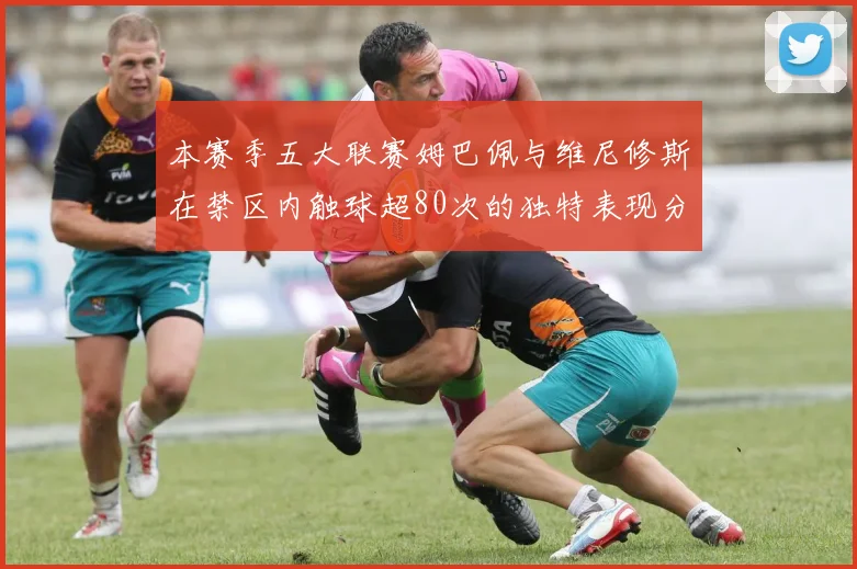本赛季五大联赛姆巴佩与维尼修斯在禁区内触球超80次的独特表现分析