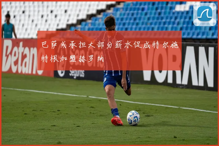 巴萨或承担大部分薪水促成特尔施特根加盟赫罗纳