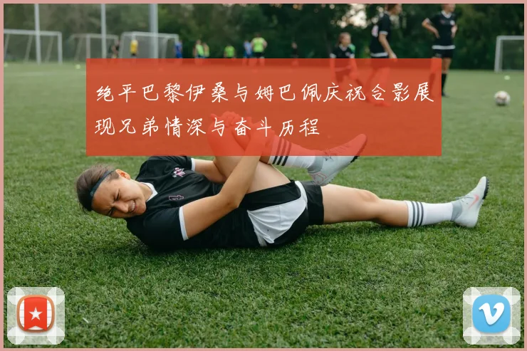 绝平巴黎伊桑与姆巴佩庆祝合影展现兄弟情深与奋斗历程