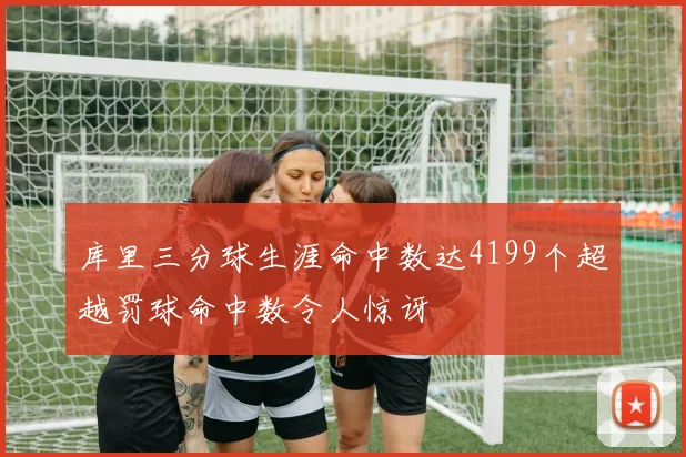 库里三分球生涯命中数达4199个超越罚球命中数令人惊讶