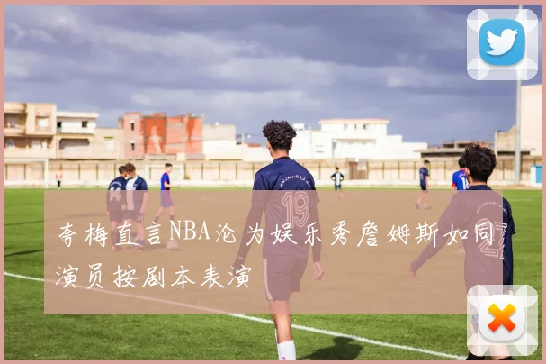 夸梅直言NBA沦为娱乐秀詹姆斯如同演员按剧本表演
