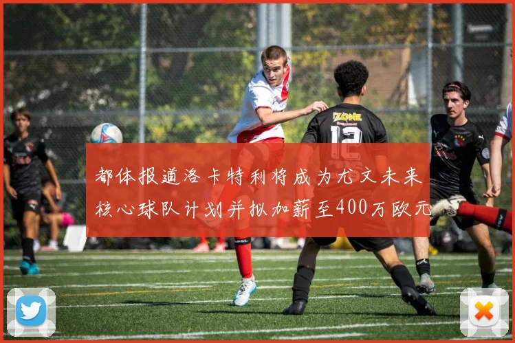 都体报道洛卡特利将成为尤文未来核心球队计划并拟加薪至400万欧元