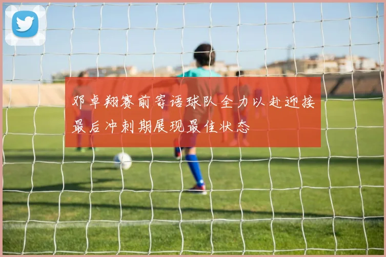 邓卓翔赛前寄语球队全力以赴迎接最后冲刺期展现最佳状态