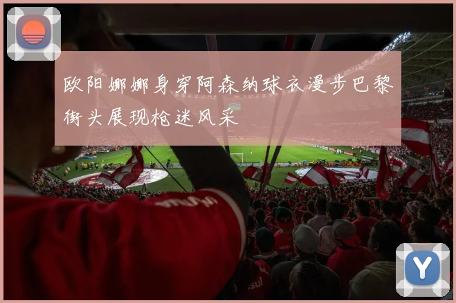 欧阳娜娜身穿阿森纳球衣漫步巴黎街头展现枪迷风采