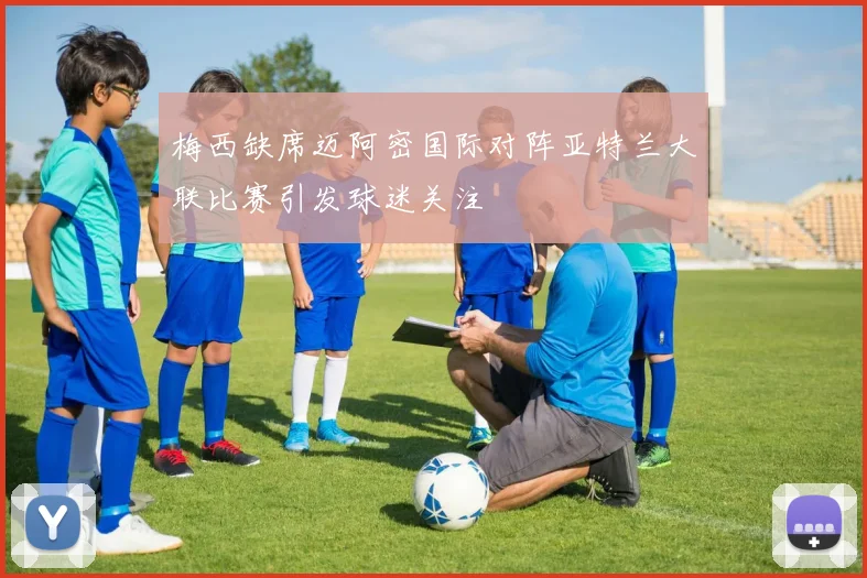 梅西缺席迈阿密国际对阵亚特兰大联比赛引发球迷关注