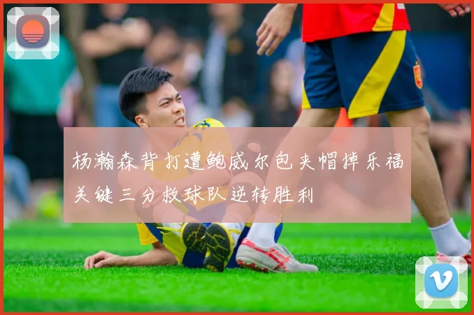 杨瀚森背打遭鲍威尔包夹帽掉乐福关键三分救球队逆转胜利