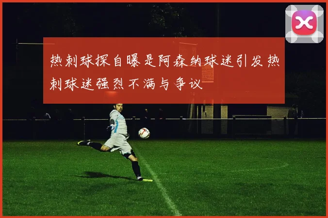 热刺球探自曝是阿森纳球迷引发热刺球迷强烈不满与争议
