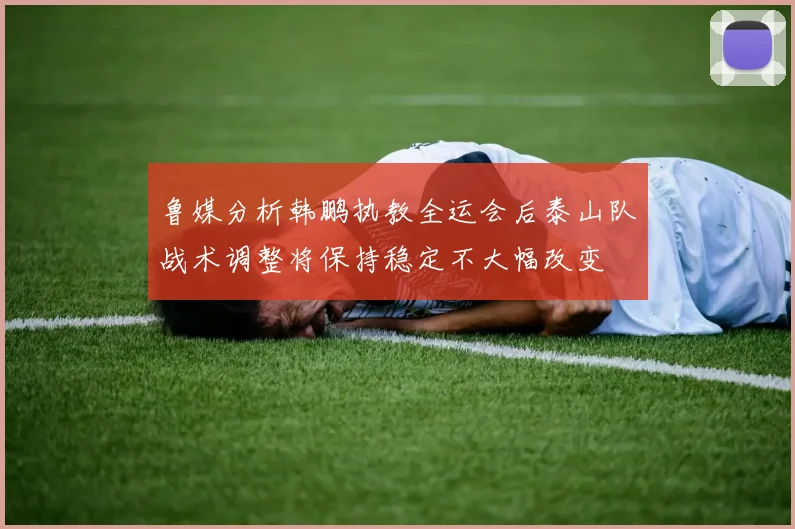 鲁媒分析韩鹏执教全运会后泰山队战术调整将保持稳定不大幅改变