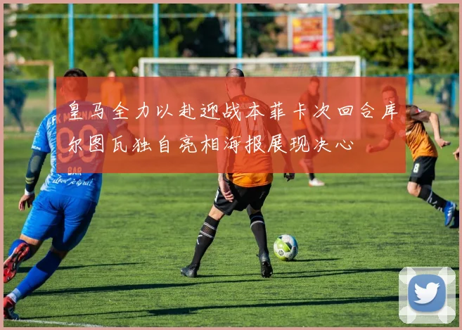 皇马全力以赴迎战本菲卡次回合库尔图瓦独自亮相海报展现决心