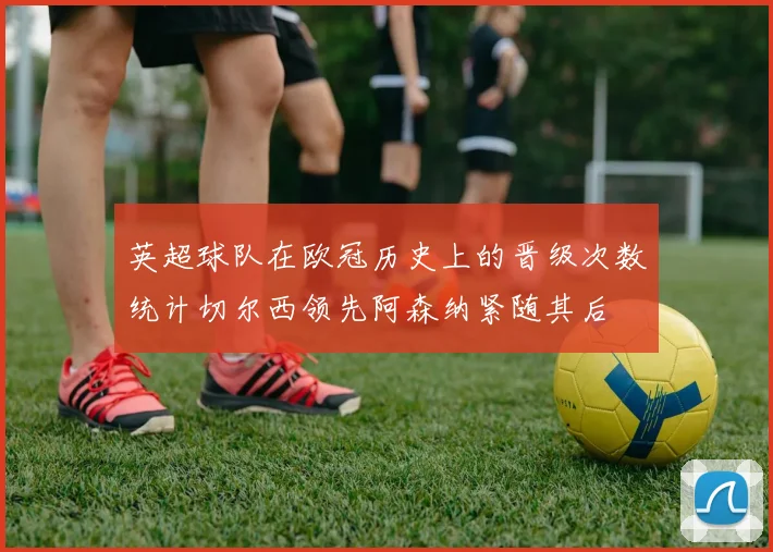 英超球队在欧冠历史上的晋级次数统计切尔西领先阿森纳紧随其后