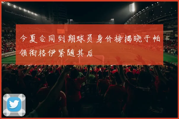 今夏合同到期球员身价榜揭晓于帕领衔格伊紧随其后
