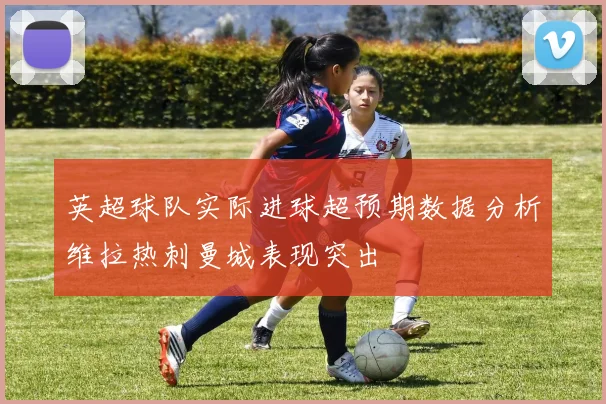英超球队实际进球超预期数据分析维拉热刺曼城表现突出