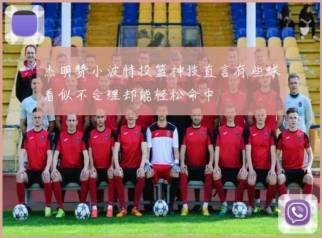 杰明赞小波特投篮神技直言有些球看似不合理却能轻松命中
