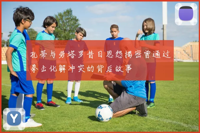 孔蒂与劳塔罗昔日恩怨揭密曾通过拳击化解冲突的背后故事