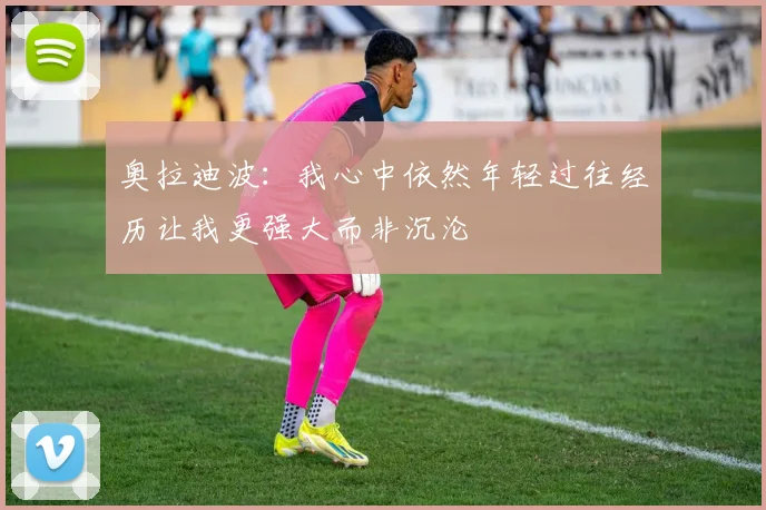 奥拉迪波：我心中依然年轻过往经历让我更强大而非沉沦