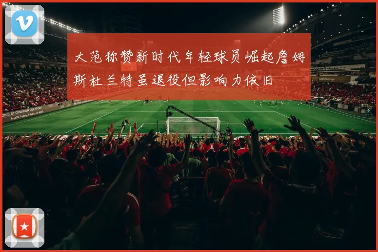 大范称赞新时代年轻球员崛起詹姆斯杜兰特虽退役但影响力依旧