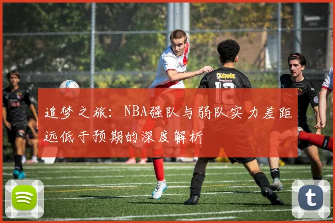 追梦之旅：NBA强队与弱队实力差距远低于预期的深度解析