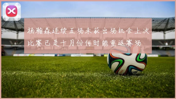 杨瀚森连续五场未获出场机会上次比赛已是十月份何时能重返赛场
