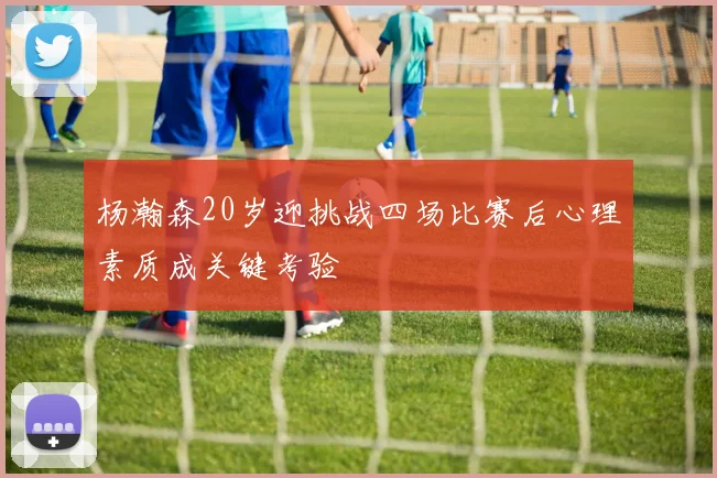 杨瀚森20岁迎挑战四场比赛后心理素质成关键考验